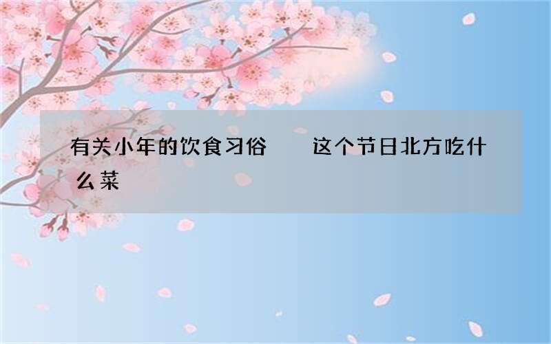 有关小年的饮食习俗  这个节日北方吃什么菜